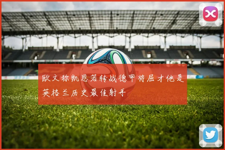 欧文称凯恩若转战德甲将屈才他是英格兰历史最佳射手