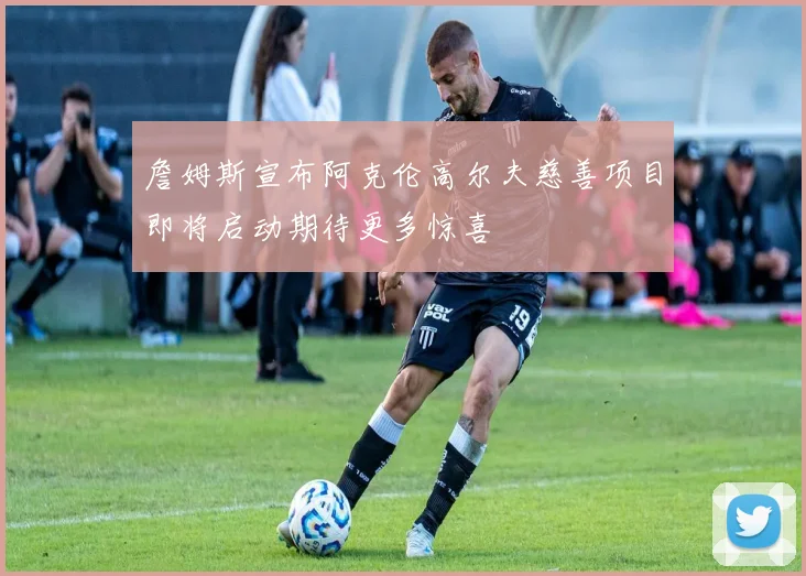 詹姆斯宣布阿克伦高尔夫慈善项目即将启动期待更多惊喜