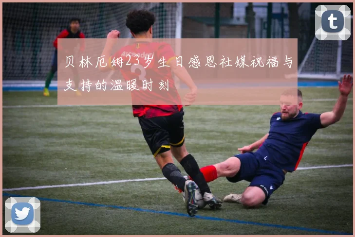 贝林厄姆23岁生日感恩社媒祝福与支持的温暖时刻