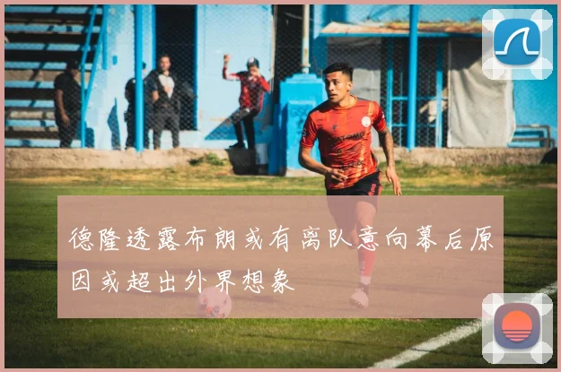 德隆透露布朗或有离队意向幕后原因或超出外界想象