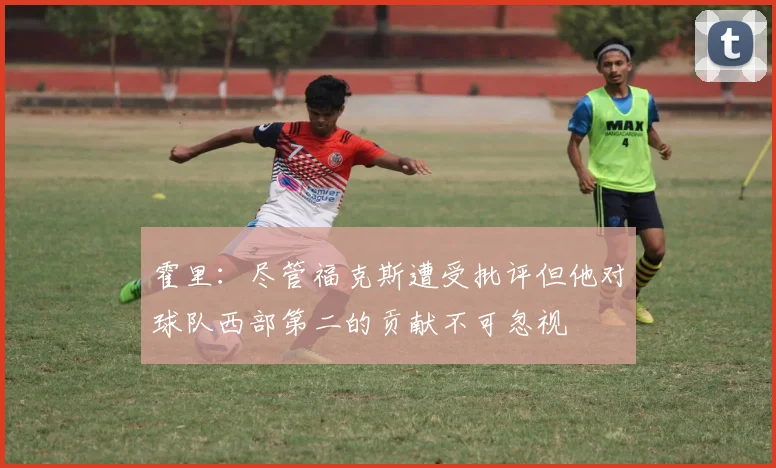 霍里：尽管福克斯遭受批评但他对球队西部第二的贡献不可忽视