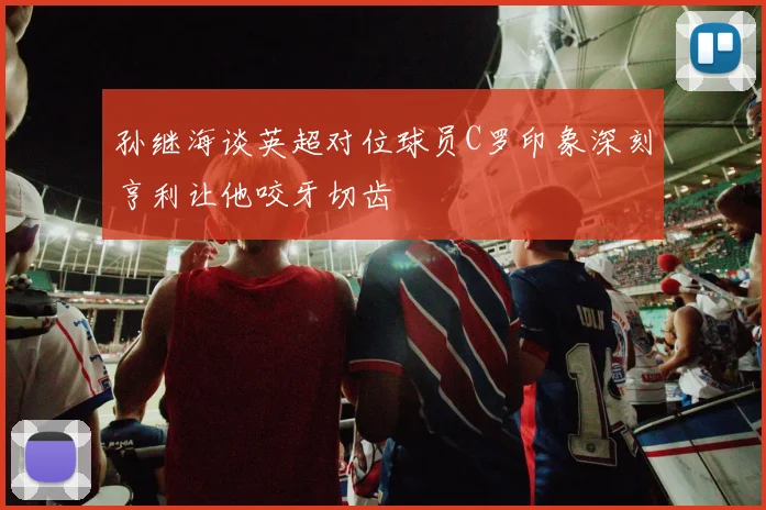 孙继海谈英超对位球员C罗印象深刻亨利让他咬牙切齿