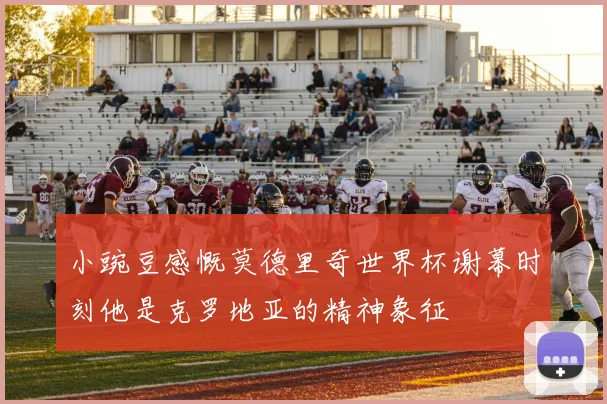 小豌豆感慨莫德里奇世界杯谢幕时刻他是克罗地亚的精神象征