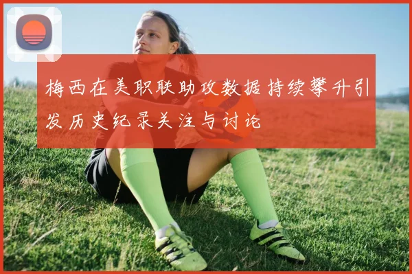 梅西在美职联助攻数据持续攀升引发历史纪录关注与讨论