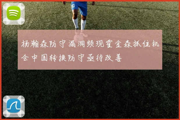 杨瀚森防守漏洞频现霍金森抓住机会中国转换防守亟待改善