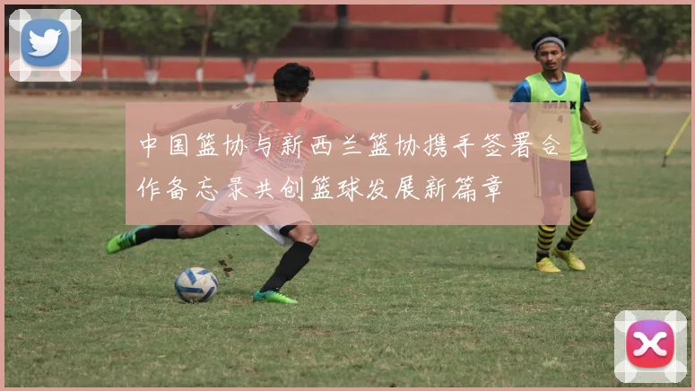 中国篮协与新西兰篮协携手签署合作备忘录共创篮球发展新篇章