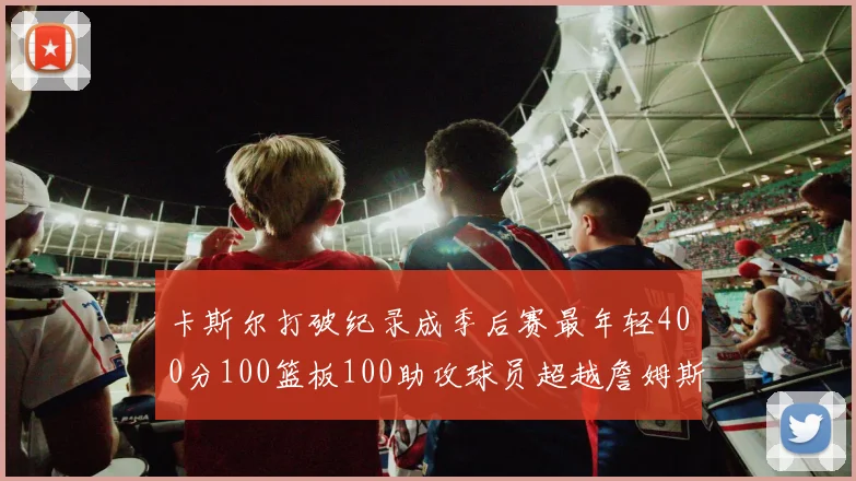 卡斯尔打破纪录成季后赛最年轻400分100篮板100助攻球员超越詹姆斯荣耀时刻