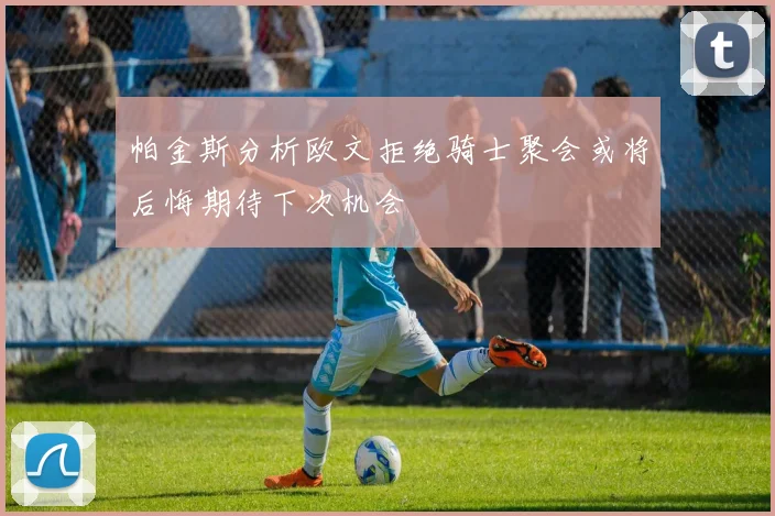 帕金斯分析欧文拒绝骑士聚会或将后悔期待下次机会