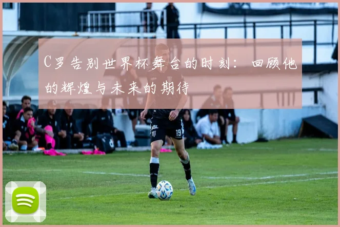 C罗告别世界杯舞台的时刻：回顾他的辉煌与未来的期待