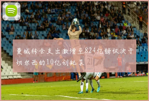 曼城转会支出激增至824亿镑仅次于切尔西的10亿创纪录
